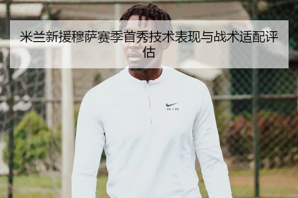 米兰新援穆萨赛季首秀技术表现与战术适配评估（qmhsport）